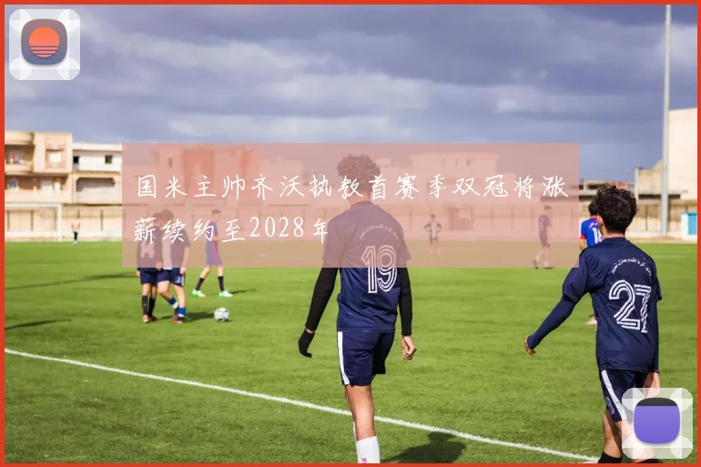 国米主帅齐沃执教首赛季双冠将涨薪续约至2028年