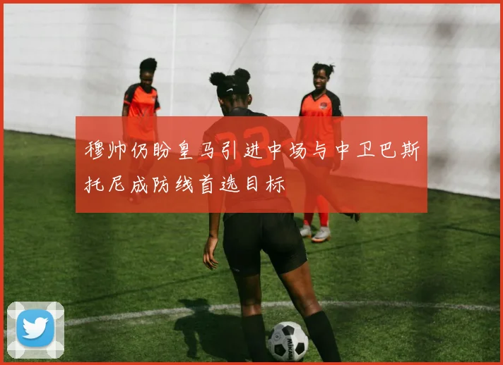 穆帅仍盼皇马引进中场与中卫巴斯托尼成防线首选目标