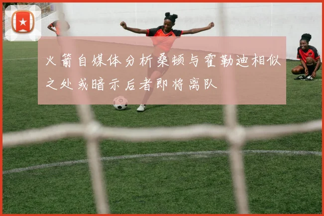 火箭自媒体分析桑顿与霍勒迪相似之处或暗示后者即将离队
