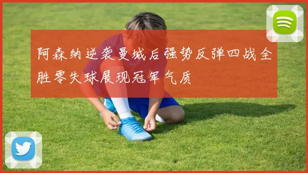 阿森纳逆袭曼城后强势反弹四战全胜零失球展现冠军气质