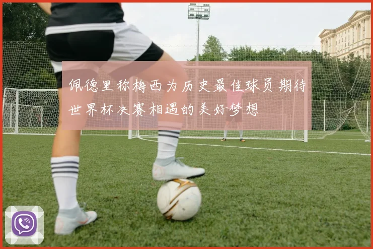 佩德里称梅西为历史最佳球员期待世界杯决赛相遇的美好梦想