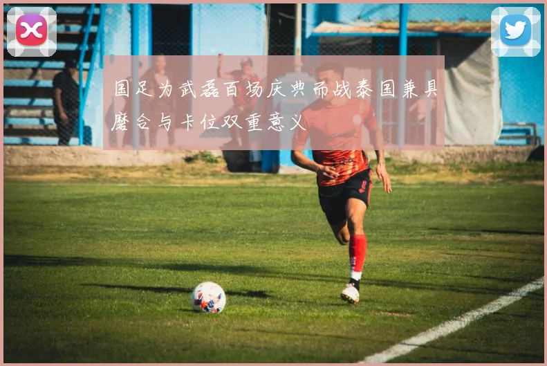 国足为武磊百场庆典而战泰国兼具磨合与卡位双重意义