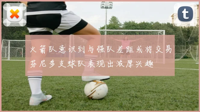 火箭队意识到与强队差距或将交易芬尼多支球队表现出浓厚兴趣