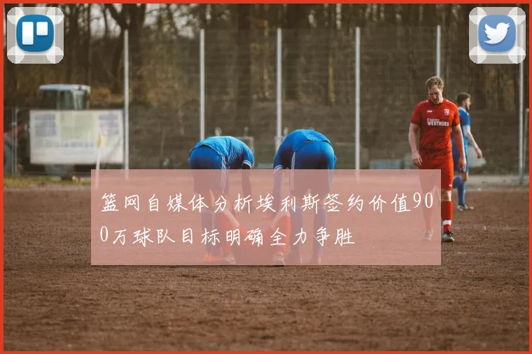 篮网自媒体分析埃利斯签约价值900万球队目标明确全力争胜