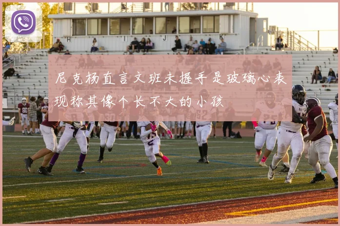 尼克杨直言文班未握手是玻璃心表现称其像个长不大的小孩