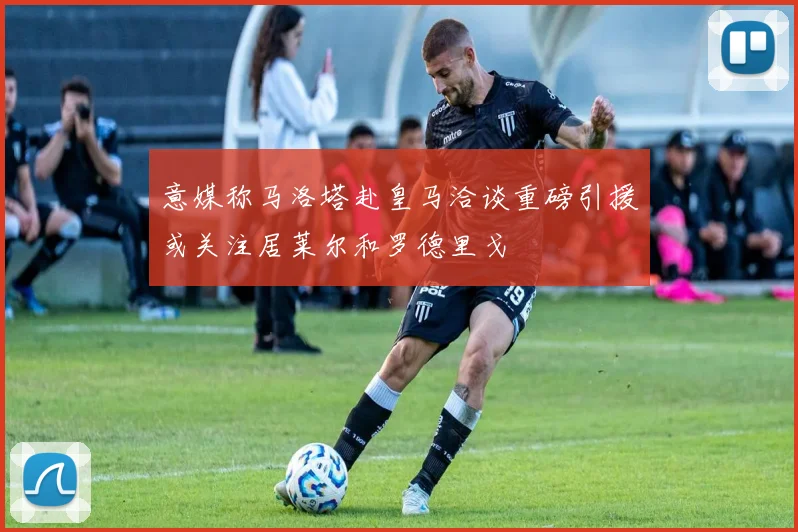 意媒称马洛塔赴皇马洽谈重磅引援或关注居莱尔和罗德里戈