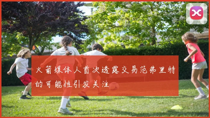 火箭媒体人首次透露交易范弗里特的可能性引发关注