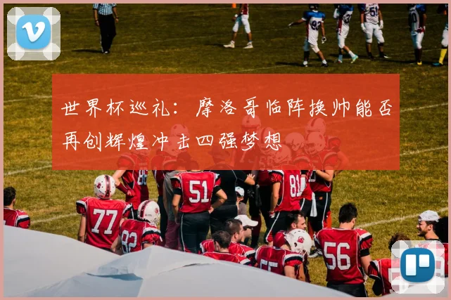 世界杯巡礼：摩洛哥临阵换帅能否再创辉煌冲击四强梦想