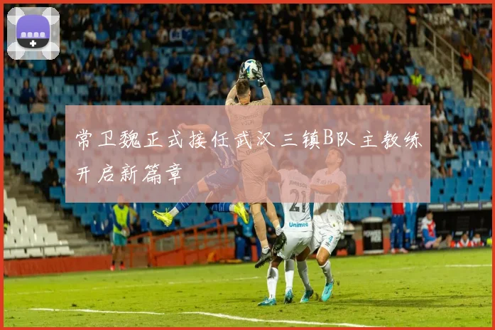 常卫魏正式接任武汉三镇B队主教练开启新篇章