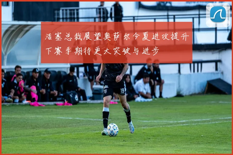 活塞总裁展望奥萨尔今夏进攻提升下赛季期待更大突破与进步