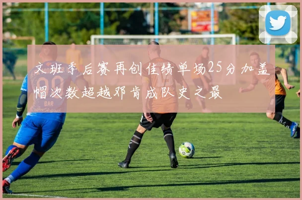文班季后赛再创佳绩单场25分加盖帽次数超越邓肯成队史之最