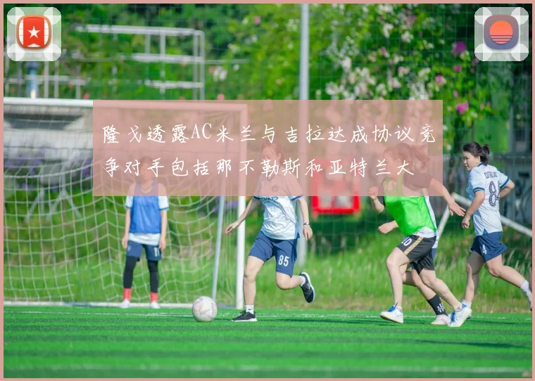隆戈透露AC米兰与吉拉达成协议竞争对手包括那不勒斯和亚特兰大