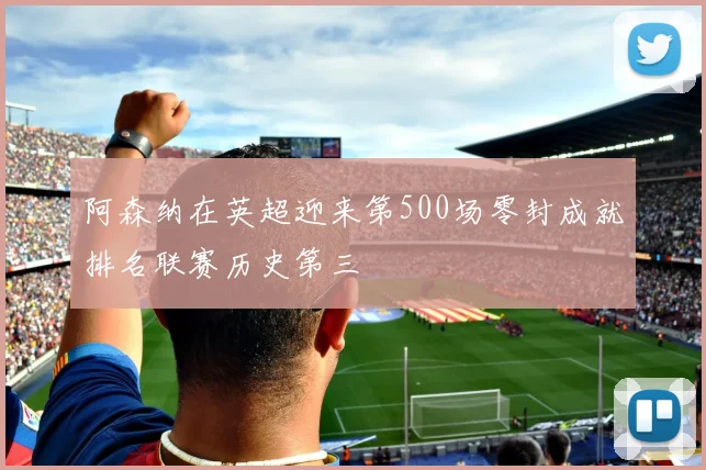 阿森纳在英超迎来第500场零封成就排名联赛历史第三
