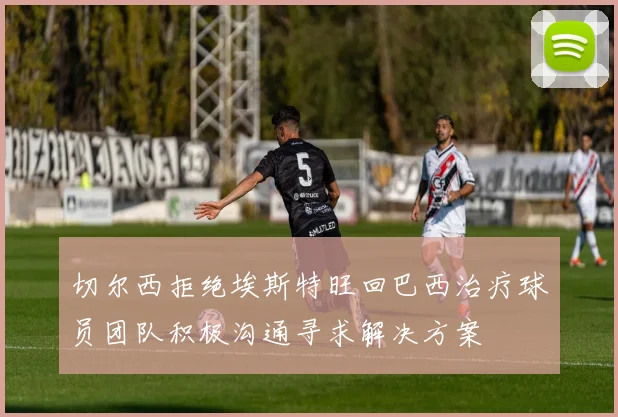 切尔西拒绝埃斯特旺回巴西治疗球员团队积极沟通寻求解决方案