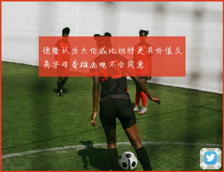 德隆认为杰伦威比切特更具价值交易字母哥雄鹿绝不会同意
