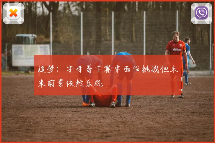 追梦：字母哥下赛季面临挑战但未来前景依然乐观