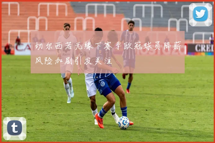 切尔西若无缘下赛季欧冠球员降薪风险加剧引发关注