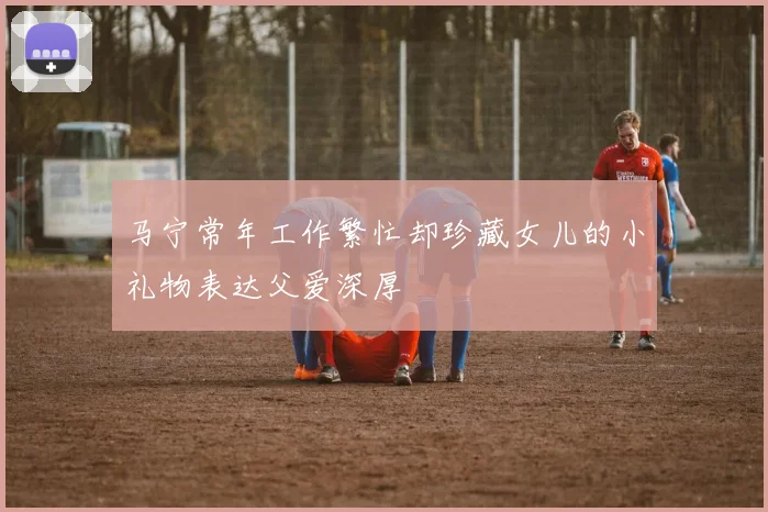 马宁常年工作繁忙却珍藏女儿的小礼物表达父爱深厚