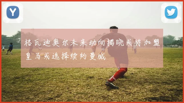 格瓦迪奥尔未来动向揭晓或将加盟皇马或选择续约曼城