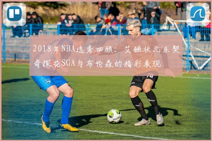 2018年NBA选秀回顾：艾顿状元东契奇探花SGA与布伦森的精彩表现