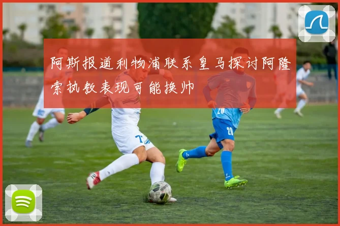 阿斯报道利物浦联系皇马探讨阿隆索执教表现可能换帅
