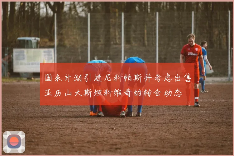 国米计划引进尼科帕斯并考虑出售亚历山大斯坦科维奇的转会动态